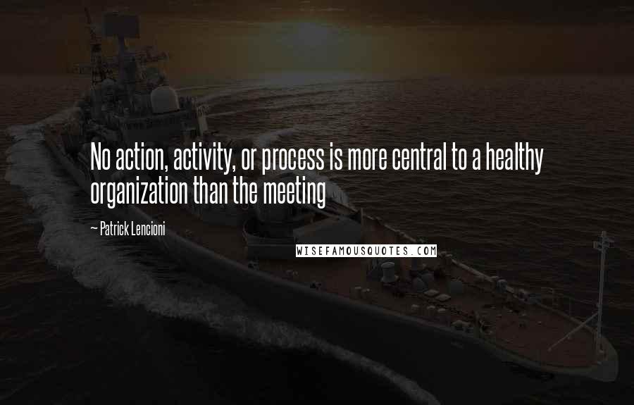 Patrick Lencioni quotes: No action, activity, or process is more central to a healthy organization than the meeting