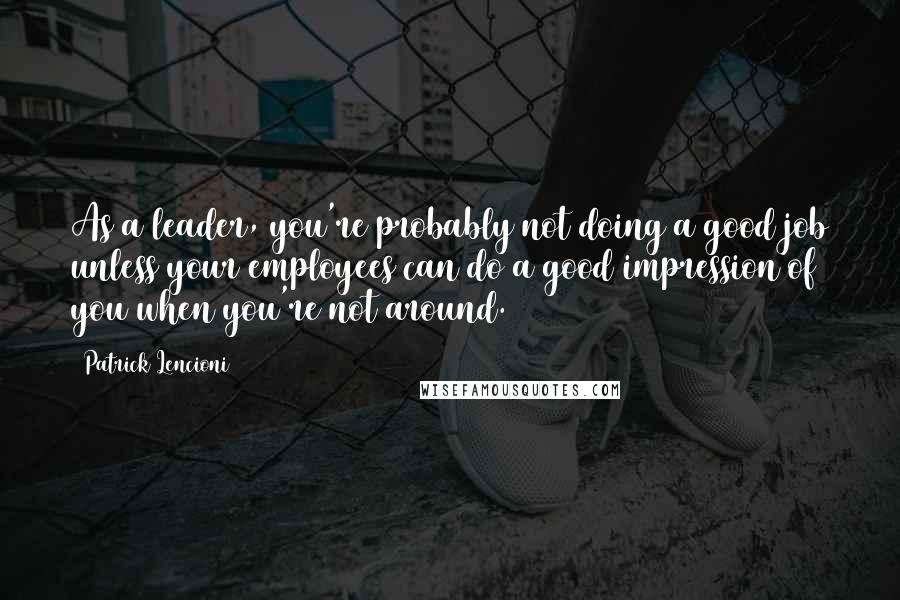 Patrick Lencioni quotes: As a leader, you're probably not doing a good job unless your employees can do a good impression of you when you're not around.