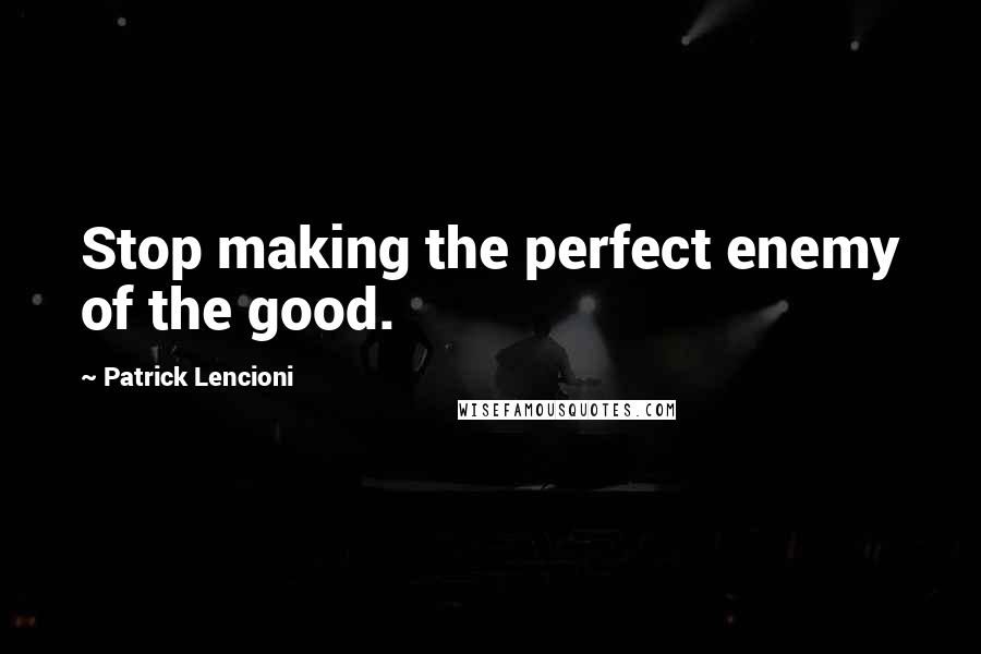 Patrick Lencioni quotes: Stop making the perfect enemy of the good.