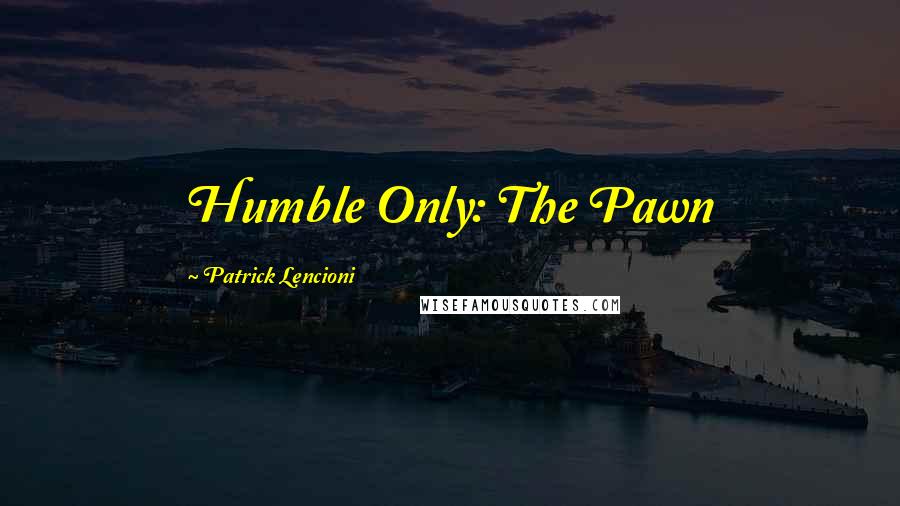 Patrick Lencioni quotes: Humble Only: The Pawn