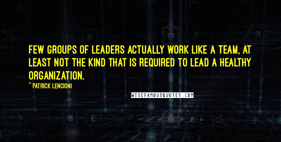 Patrick Lencioni quotes: few groups of leaders actually work like a team, at least not the kind that is required to lead a healthy organization.