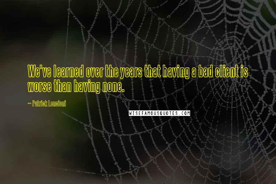 Patrick Lencioni quotes: We've learned over the years that having a bad client is worse than having none.