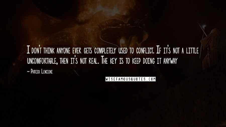 Patrick Lencioni quotes: I don't think anyone ever gets completely used to conflict. If it's not a little uncomfortable, then it's not real. The key is to keep doing it anyway