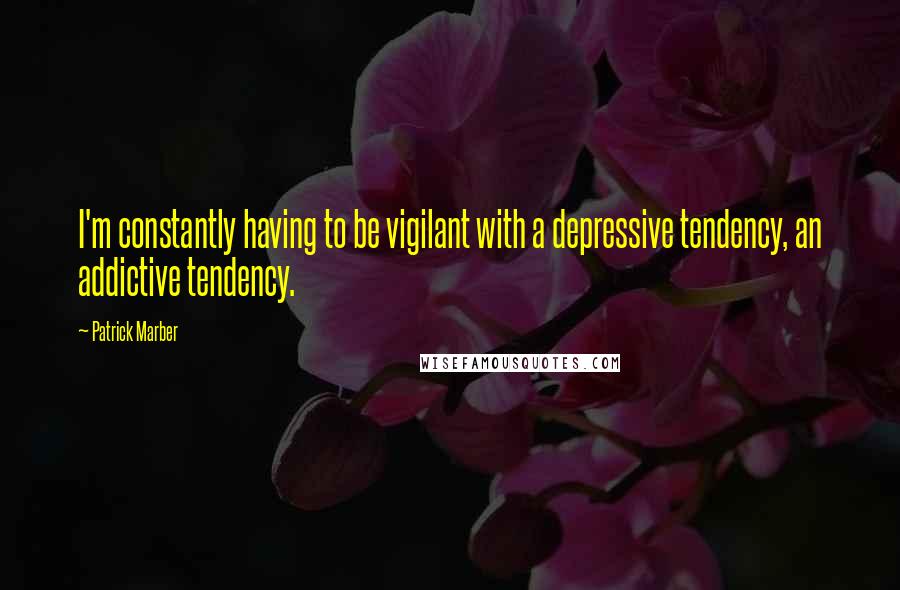 Patrick Marber quotes: I'm constantly having to be vigilant with a depressive tendency, an addictive tendency.