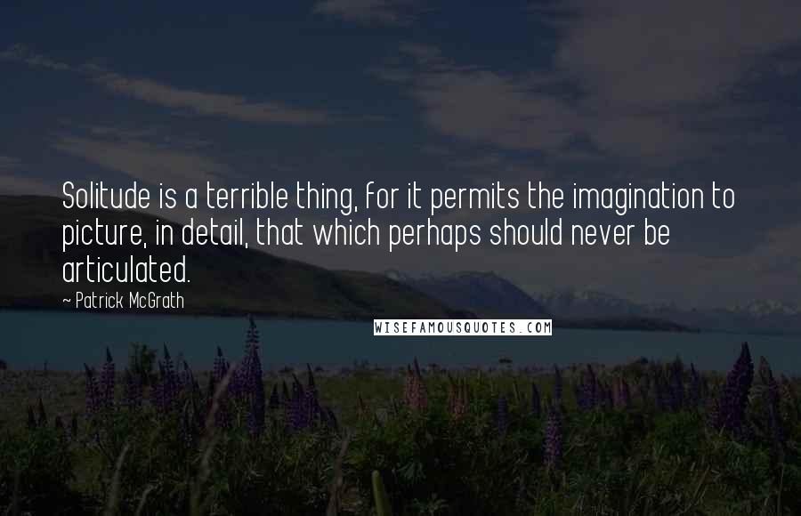 Patrick McGrath quotes: Solitude is a terrible thing, for it permits the imagination to picture, in detail, that which perhaps should never be articulated.