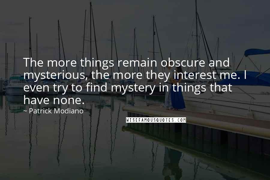 Patrick Modiano quotes: The more things remain obscure and mysterious, the more they interest me. I even try to find mystery in things that have none.