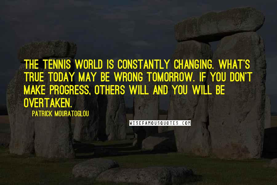 Patrick Mouratoglou quotes: The tennis world is constantly changing. What's true today may be wrong tomorrow. If you don't make progress, others will and you will be overtaken.