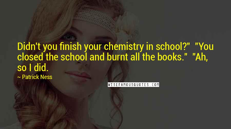 Patrick Ness quotes: Didn't you finish your chemistry in school?" "You closed the school and burnt all the books." "Ah, so I did.