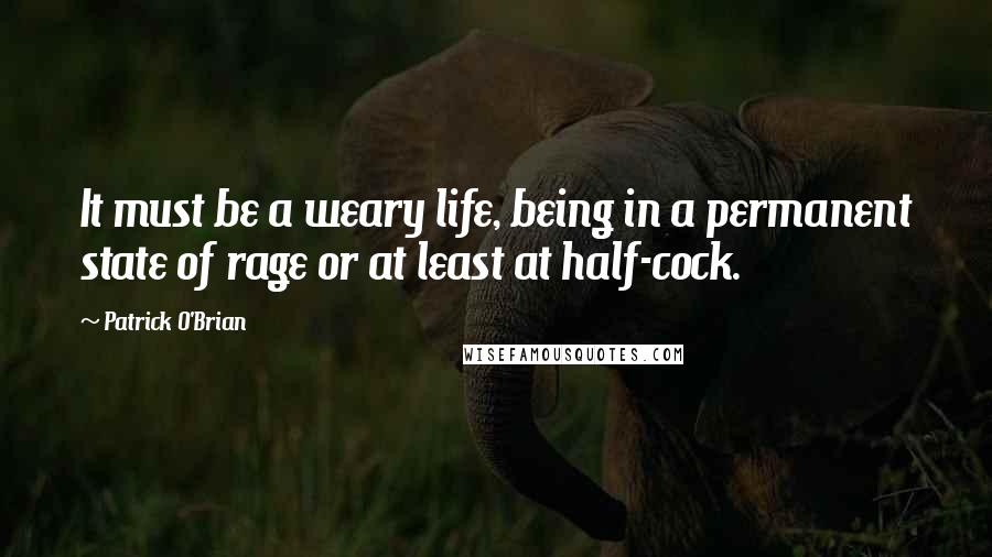 Patrick O'Brian quotes: It must be a weary life, being in a permanent state of rage or at least at half-cock.