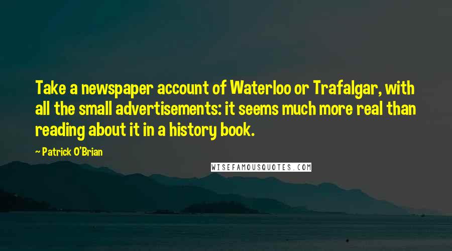 Patrick O'Brian quotes: Take a newspaper account of Waterloo or Trafalgar, with all the small advertisements: it seems much more real than reading about it in a history book. Patrick O'Brian quotes: Take a newspaper account of Waterloo or Trafalgar, with all the small advertisements: it seems much more real than reading about it in a history book.