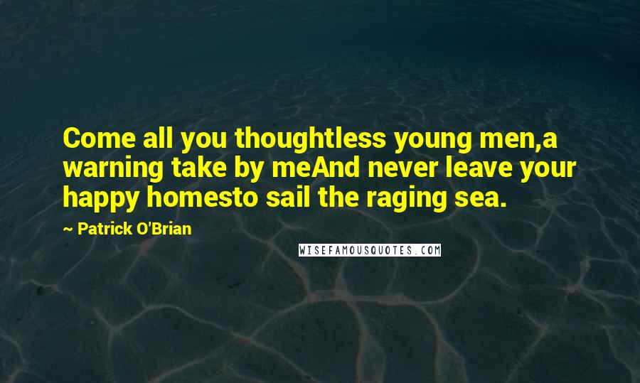 Patrick O'Brian quotes: Come all you thoughtless young men,a warning take by meAnd never leave your happy homesto sail the raging sea. Patrick O'Brian quotes: Come all you thoughtless young men,a warning take by meAnd never leave your happy homesto sail the raging sea.