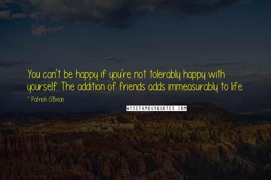 Patrick O'Brian quotes: You can't be happy if you're not tolerably happy with yourself. The addition of friends adds immeasurably to life.