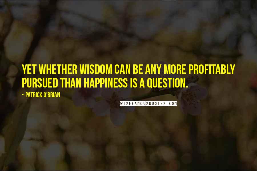 Patrick O'Brian quotes: Yet whether wisdom can be any more profitably pursued than happiness is a question.