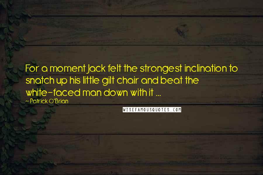 Patrick O'Brian quotes: For a moment Jack felt the strongest inclination to snatch up his little gilt chair and beat the white-faced man down with it ...
