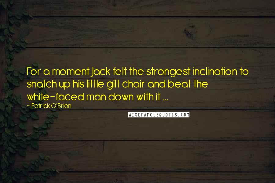 Patrick O'Brian quotes: For a moment Jack felt the strongest inclination to snatch up his little gilt chair and beat the white-faced man down with it ... Patrick O'Brian quotes: For a moment Jack felt the strongest inclination to snatch up his little gilt chair and beat the white-faced man down with it ...