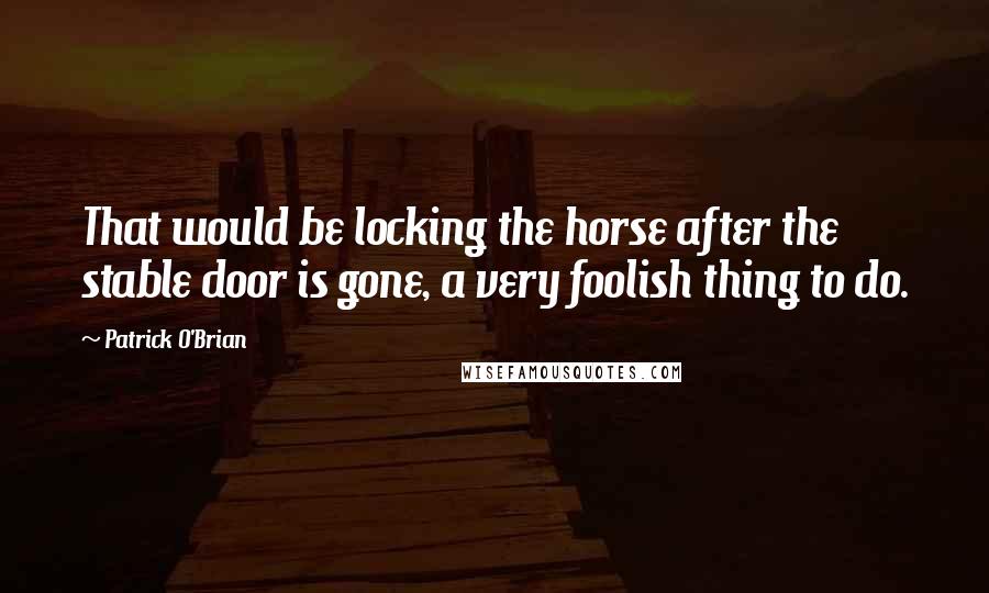 Patrick O'Brian quotes: That would be locking the horse after the stable door is gone, a very foolish thing to do.