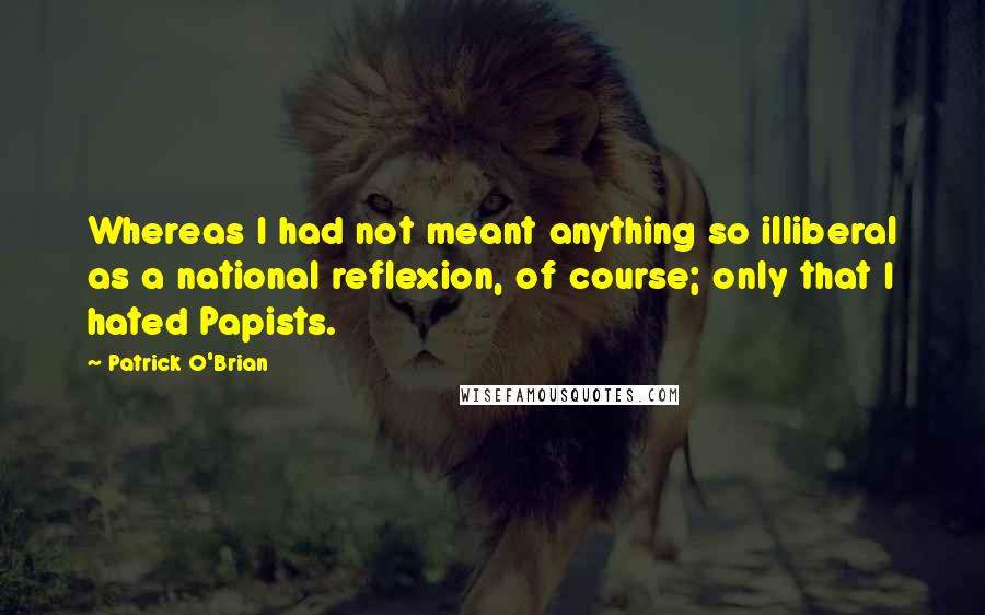 Patrick O'Brian quotes: Whereas I had not meant anything so illiberal as a national reflexion, of course; only that I hated Papists. Patrick O'Brian quotes: Whereas I had not meant anything so illiberal as a national reflexion, of course; only that I hated Papists.