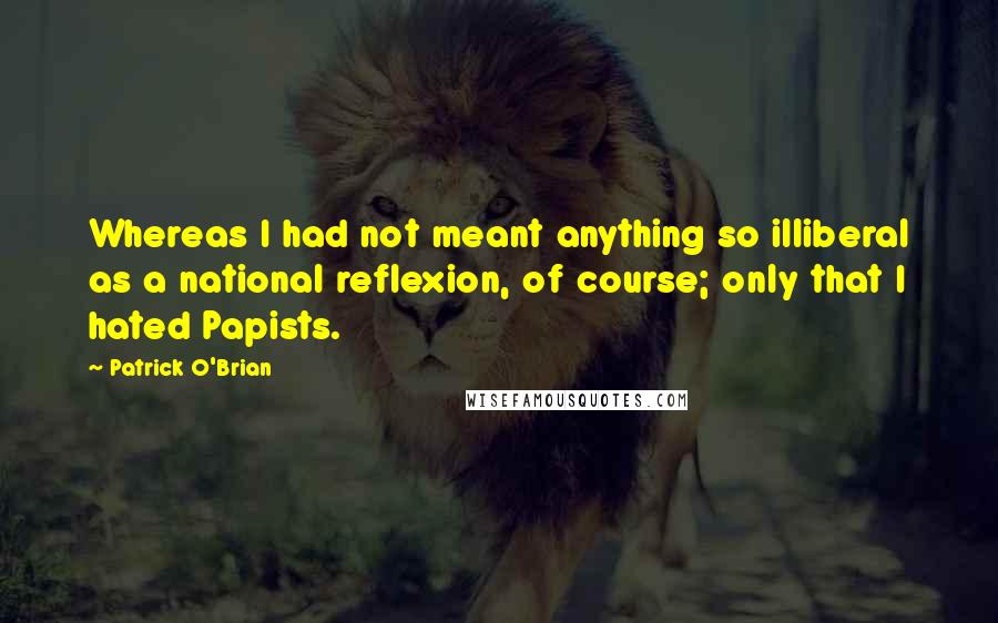 Patrick O'Brian quotes: Whereas I had not meant anything so illiberal as a national reflexion, of course; only that I hated Papists.