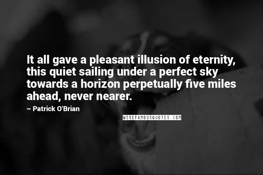 Patrick O'Brian quotes: It all gave a pleasant illusion of eternity, this quiet sailing under a perfect sky towards a horizon perpetually five miles ahead, never nearer. Patrick O'Brian quotes: It all gave a pleasant illusion of eternity, this quiet sailing under a perfect sky towards a horizon perpetually five miles ahead, never nearer.