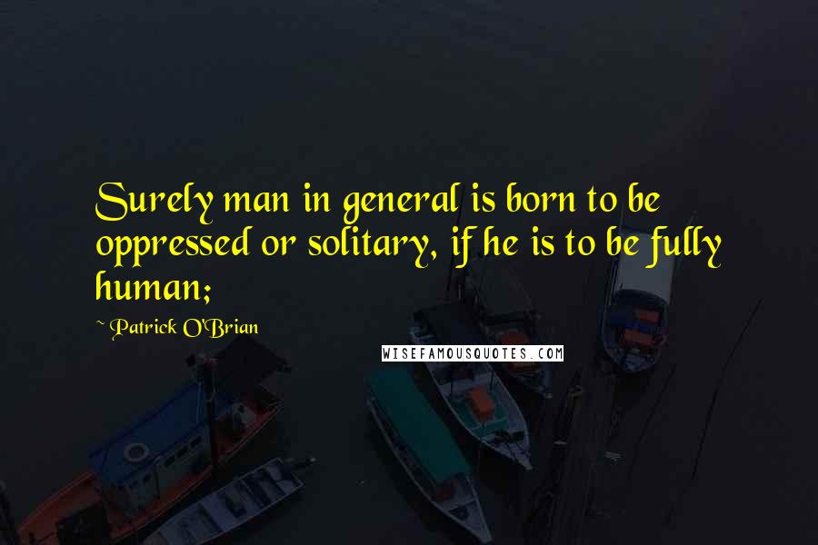 Patrick O'Brian quotes: Surely man in general is born to be oppressed or solitary, if he is to be fully human;