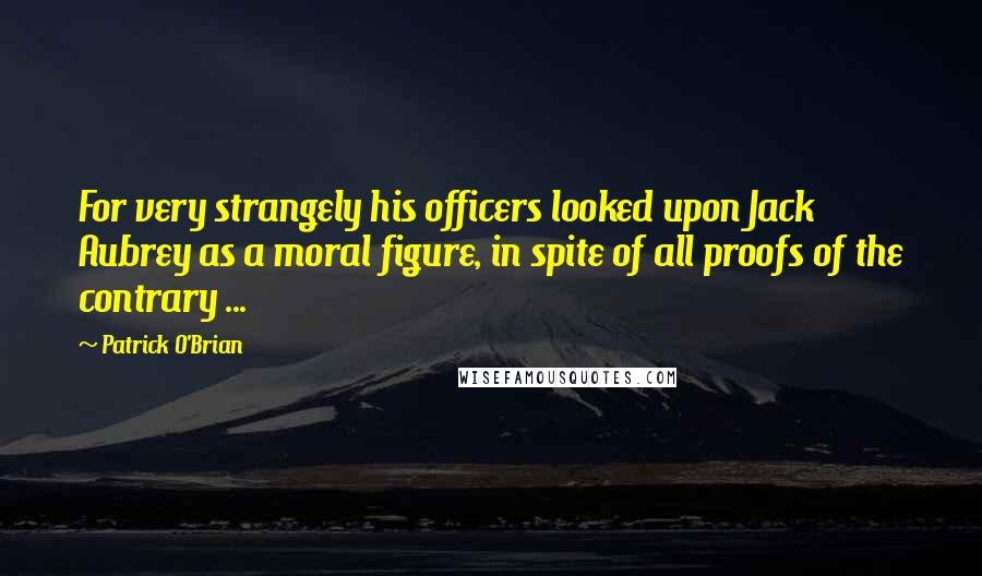 Patrick O'Brian quotes: For very strangely his officers looked upon Jack Aubrey as a moral figure, in spite of all proofs of the contrary ...