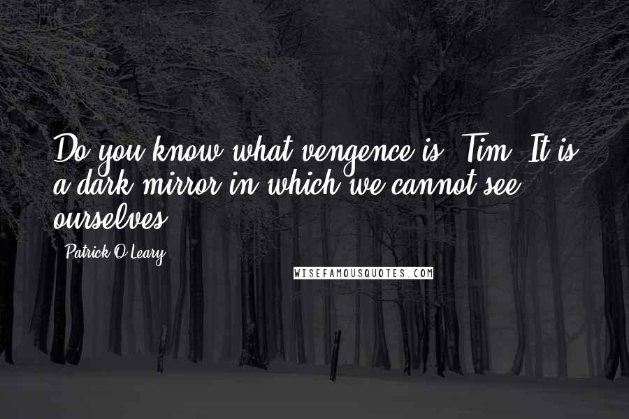 Patrick O'Leary quotes: Do you know what vengence is, Tim? It is a dark mirror in which we cannot see ourselves. Patrick O'Leary quotes: Do you know what vengence is, Tim? It is a dark mirror in which we cannot see ourselves.