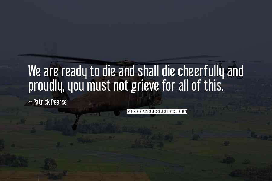 Patrick Pearse quotes: We are ready to die and shall die cheerfully and proudly, you must not grieve for all of this.