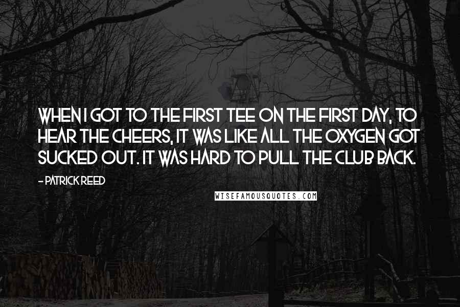 Patrick Reed quotes: When I got to the first tee on the first day, to hear the cheers, it was like all the oxygen got sucked out. It was hard to pull the Patrick Reed quotes: When I got to the first tee on the first day, to hear the cheers, it was like all the oxygen got sucked out. It was hard to pull the