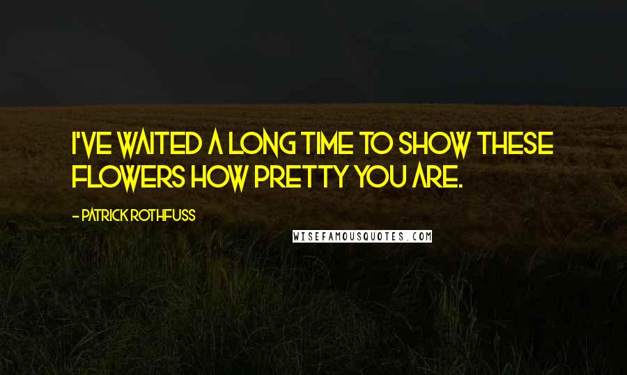 Patrick Rothfuss quotes: I've waited a long time to show these flowers how pretty you are.