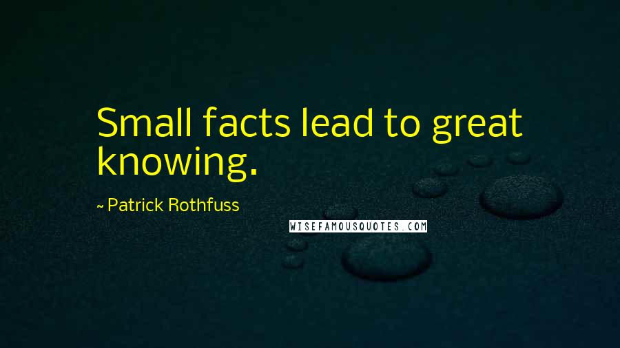 Patrick Rothfuss quotes: Small facts lead to great knowing.