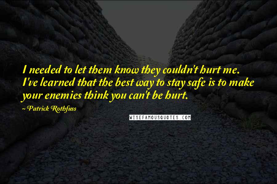 Patrick Rothfuss quotes: I needed to let them know they couldn't hurt me. I've learned that the best way to stay safe is to make your enemies think you can't be hurt. Patrick Rothfuss quotes: I needed to let them know they couldn't hurt me. I've learned that the best way to stay safe is to make your enemies think you can't be hurt.