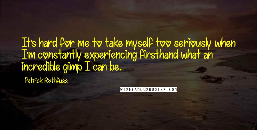 Patrick Rothfuss quotes: It's hard for me to take myself too seriously when I'm constantly experiencing firsthand what an incredible gimp I can be. Patrick Rothfuss quotes: It's hard for me to take myself too seriously when I'm constantly experiencing firsthand what an incredible gimp I can be.