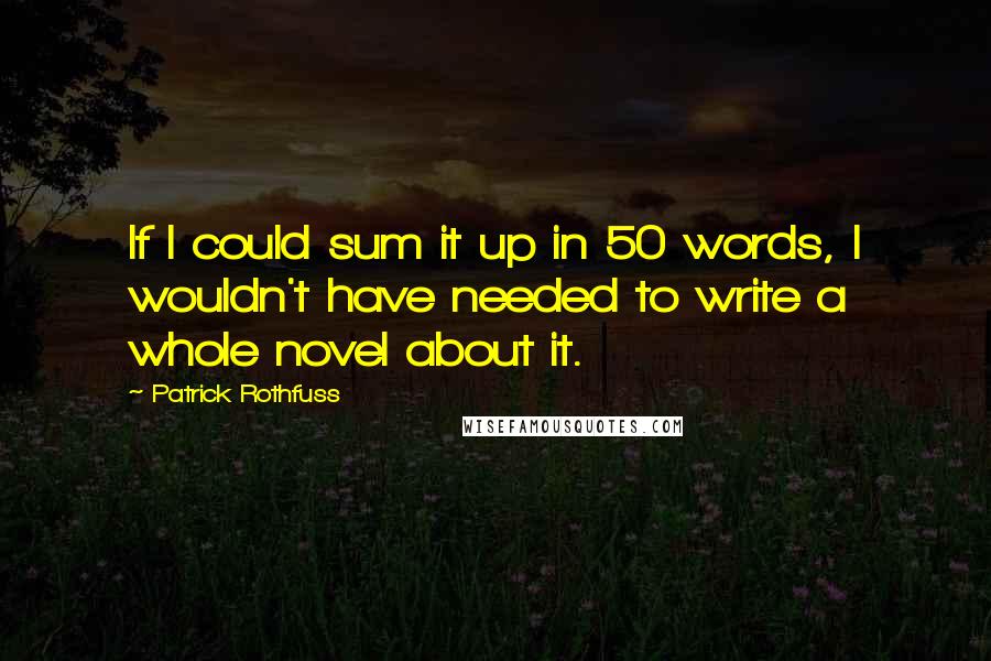 Patrick Rothfuss quotes: If I could sum it up in 50 words, I wouldn't have needed to write a whole novel about it.