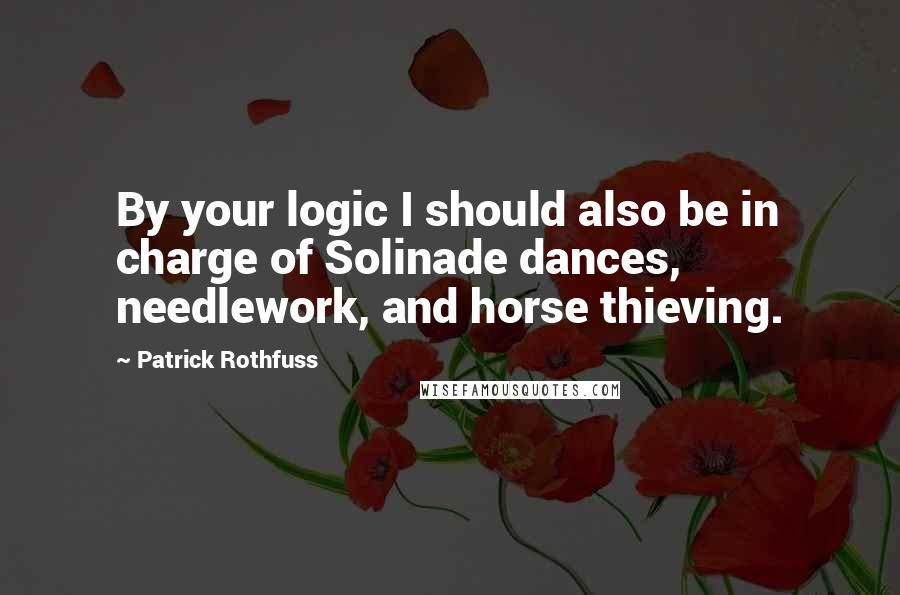Patrick Rothfuss quotes: By your logic I should also be in charge of Solinade dances, needlework, and horse thieving.
