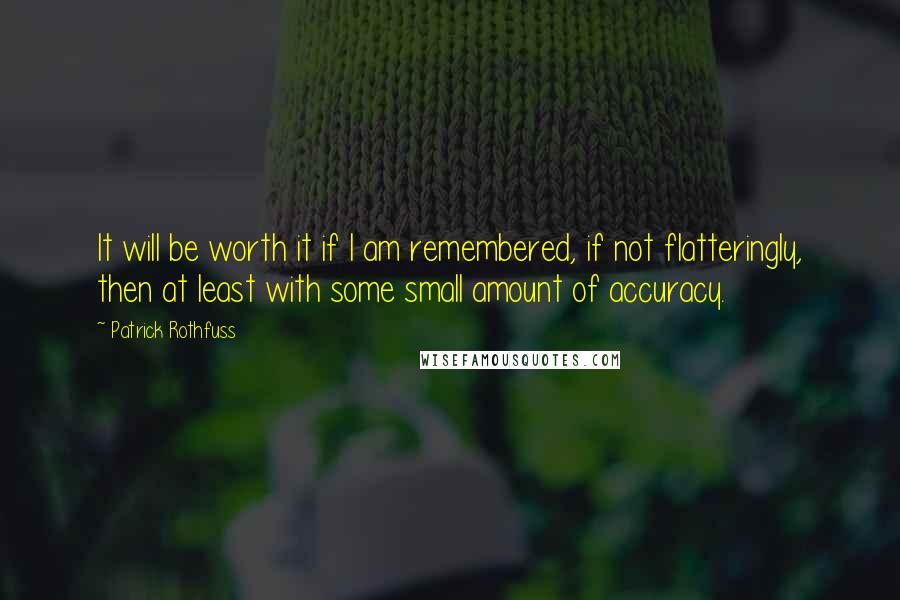 Patrick Rothfuss quotes: It will be worth it if I am remembered, if not flatteringly, then at least with some small amount of accuracy. Patrick Rothfuss quotes: It will be worth it if I am remembered, if not flatteringly, then at least with some small amount of accuracy.