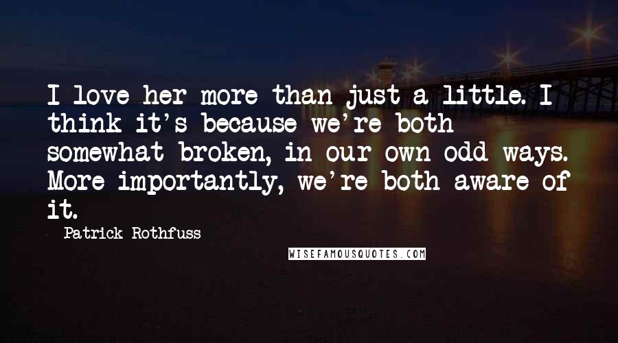 Patrick Rothfuss quotes: I love her more than just a little. I think it's because we're both somewhat broken, in our own odd ways. More importantly, we're both aware of it.