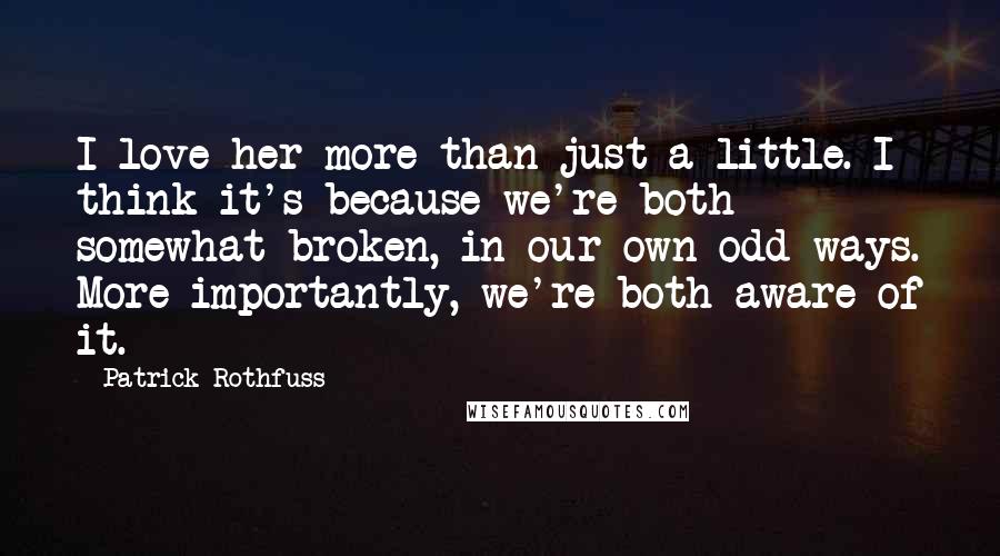 Patrick Rothfuss quotes: I love her more than just a little. I think it's because we're both somewhat broken, in our own odd ways. More importantly, we're both aware of it. Patrick Rothfuss quotes: I love her more than just a little. I think it's because we're both somewhat broken, in our own odd ways. More importantly, we're both aware of it.