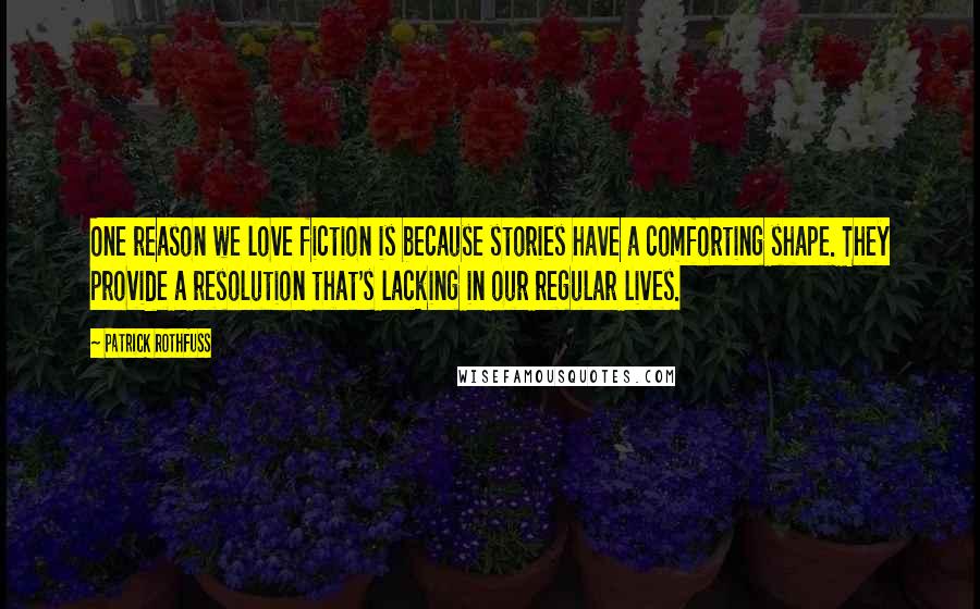 Patrick Rothfuss quotes: One reason we love fiction is because stories have a comforting shape. They provide a resolution that's lacking in our regular lives.