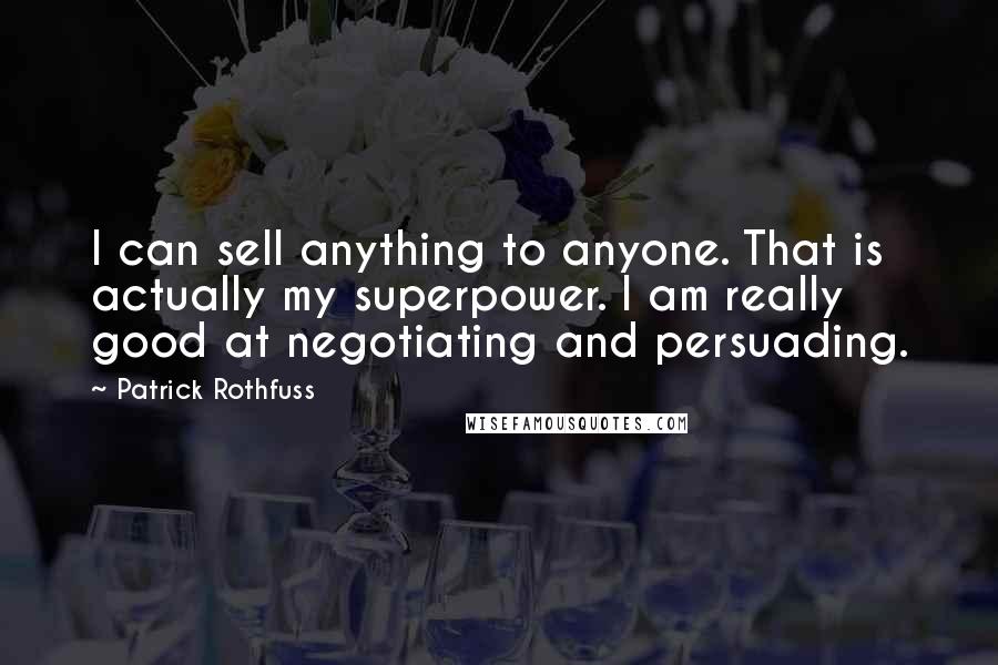 Patrick Rothfuss quotes: I can sell anything to anyone. That is actually my superpower. I am really good at negotiating and persuading. Patrick Rothfuss quotes: I can sell anything to anyone. That is actually my superpower. I am really good at negotiating and persuading.