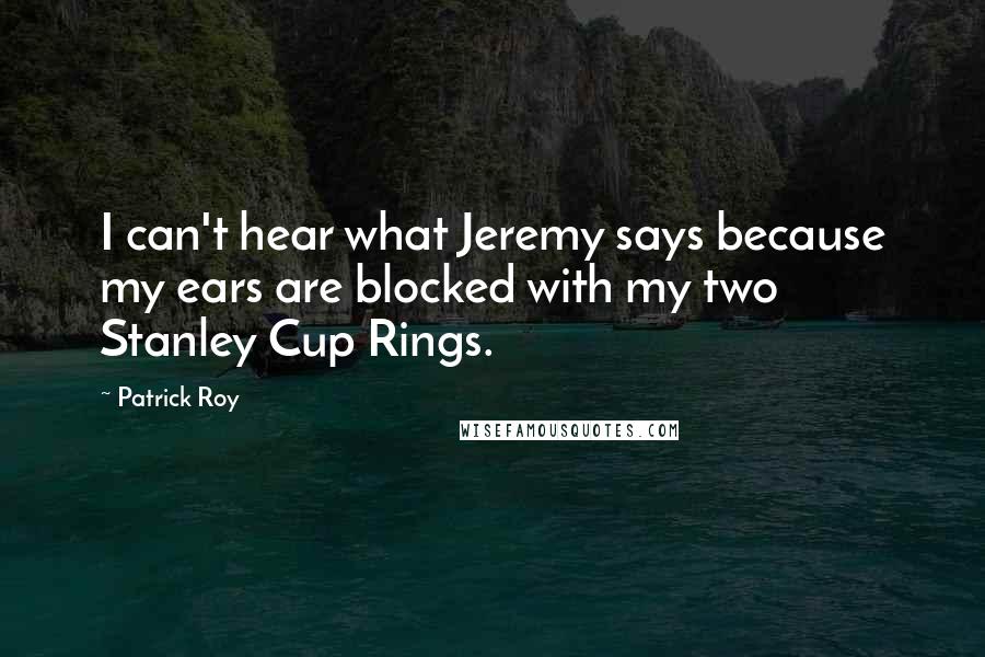 Patrick Roy quotes: I can't hear what Jeremy says because my ears are blocked with my two Stanley Cup Rings.