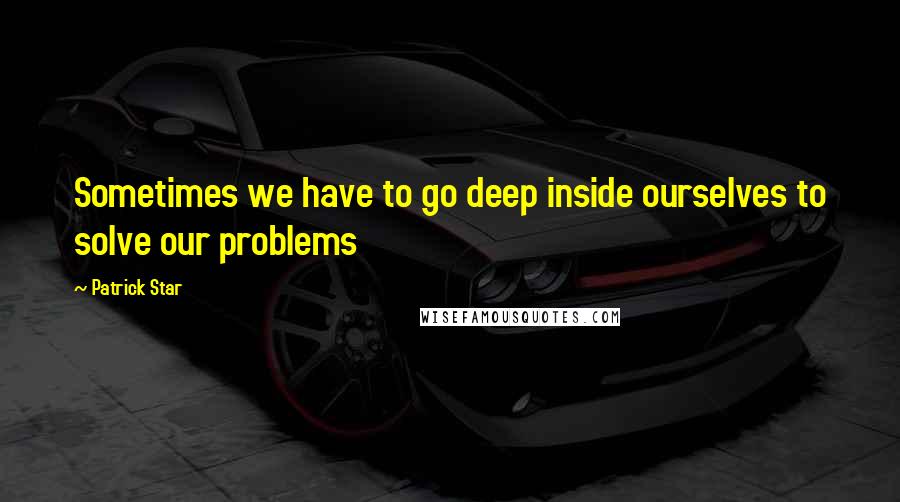 Patrick Star quotes: Sometimes we have to go deep inside ourselves to solve our problems