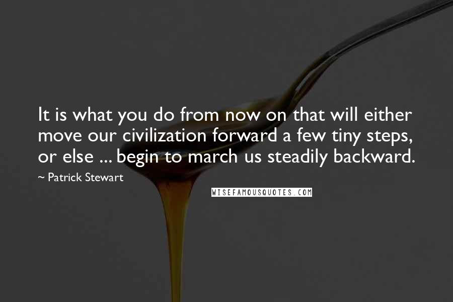 Patrick Stewart quotes: It is what you do from now on that will either move our civilization forward a few tiny steps, or else ... begin to march us steadily backward. Patrick Stewart quotes: It is what you do from now on that will either move our civilization forward a few tiny steps, or else ... begin to march us steadily backward.