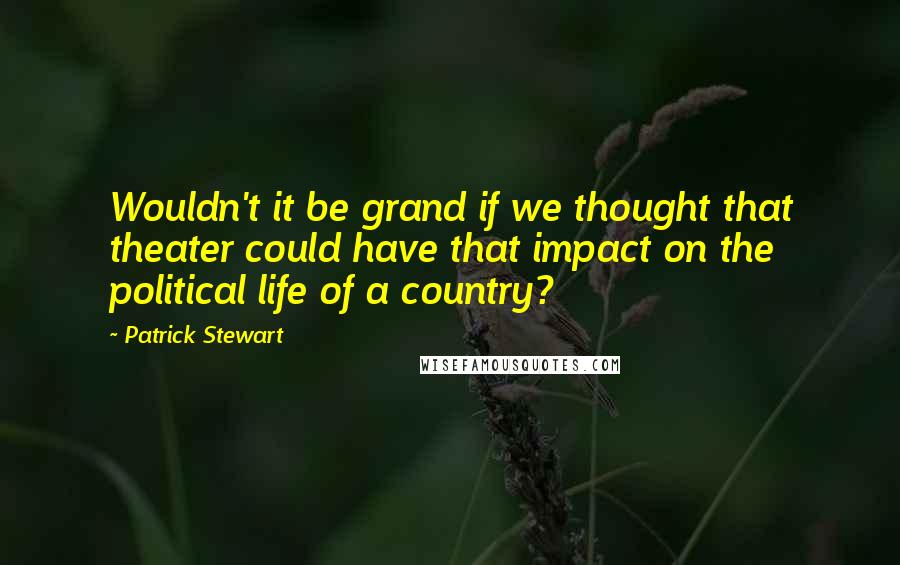 Patrick Stewart quotes: Wouldn't it be grand if we thought that theater could have that impact on the political life of a country?