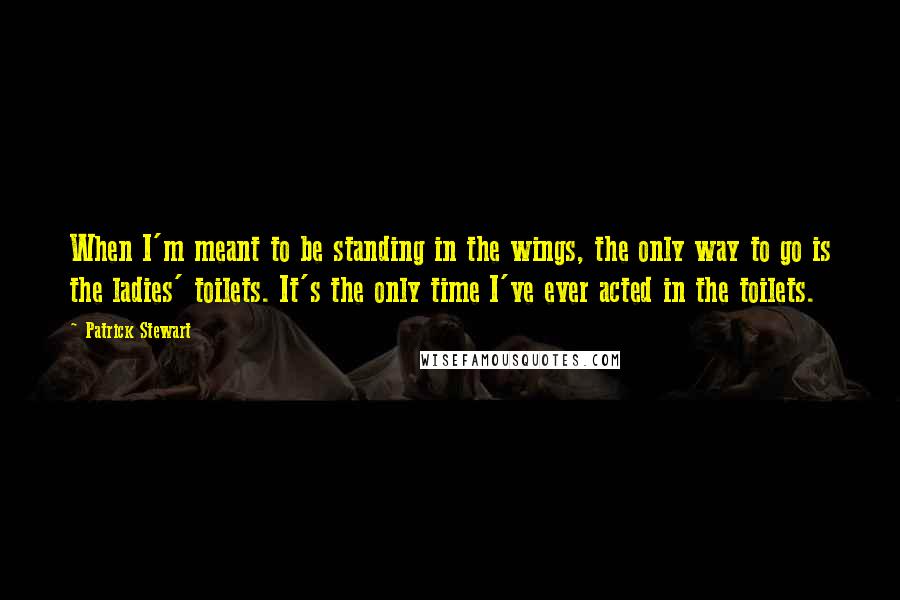 Patrick Stewart quotes: When I'm meant to be standing in the wings, the only way to go is the ladies' toilets. It's the only time I've ever acted in the toilets.