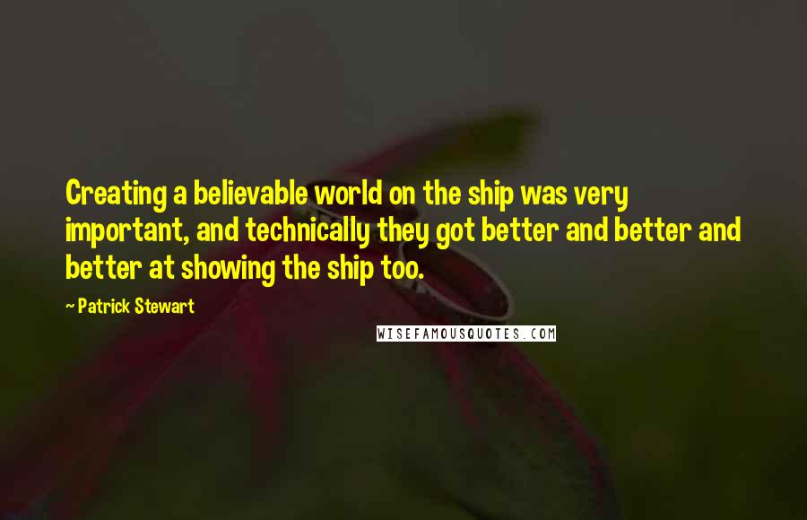 Patrick Stewart quotes: Creating a believable world on the ship was very important, and technically they got better and better and better at showing the ship too. Patrick Stewart quotes: Creating a believable world on the ship was very important, and technically they got better and better and better at showing the ship too.