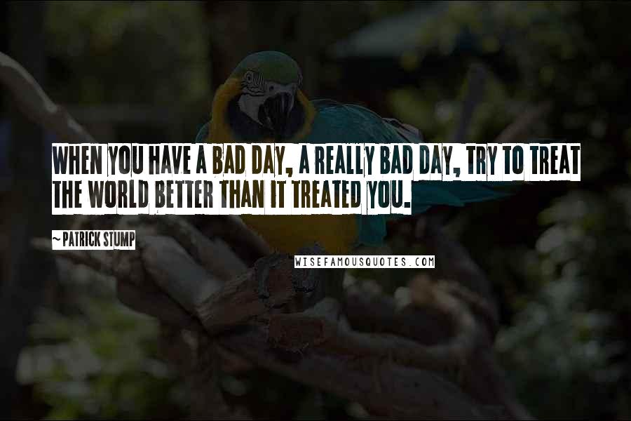 Patrick Stump quotes: When you have a bad day, a really bad day, try to treat the world better than it treated you.