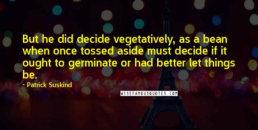 Patrick Suskind quotes: But he did decide vegetatively, as a bean when once tossed aside must decide if it ought to germinate or had better let things be.