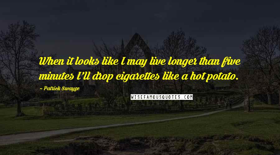 Patrick Swayze quotes: When it looks like I may live longer than five minutes I'll drop cigarettes like a hot potato.