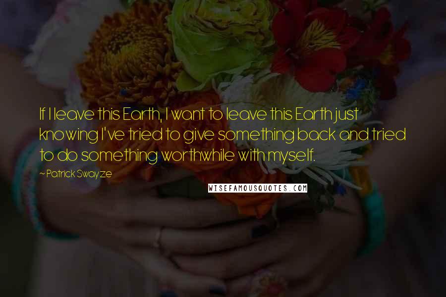 Patrick Swayze quotes: If I leave this Earth, I want to leave this Earth just knowing I've tried to give something back and tried to do something worthwhile with myself. Patrick Swayze quotes: If I leave this Earth, I want to leave this Earth just knowing I've tried to give something back and tried to do something worthwhile with myself.