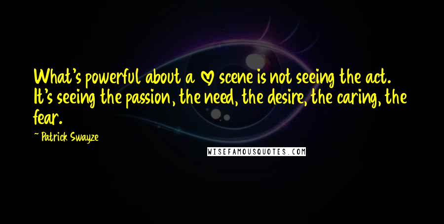 Patrick Swayze quotes: What's powerful about a love scene is not seeing the act. It's seeing the passion, the need, the desire, the caring, the fear. Patrick Swayze quotes: What's powerful about a love scene is not seeing the act. It's seeing the passion, the need, the desire, the caring, the fear.